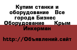 Купим станки и оборудование - Все города Бизнес » Оборудование   . Крым,Инкерман